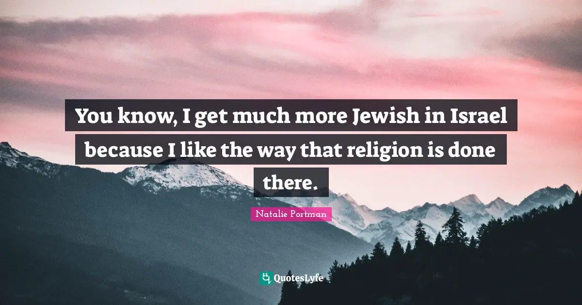 You know, I get much more Jewish in Israel because I like the way that religion is done there.
