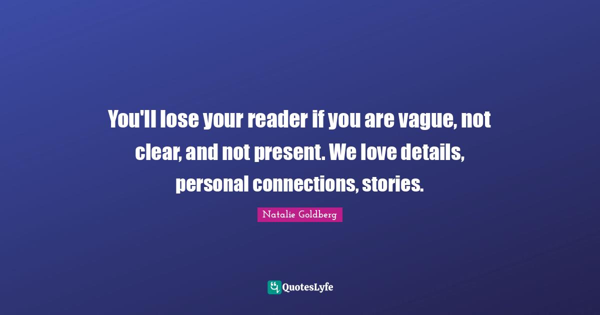 You'll lose your reader if you are vague, not clear, and not present. We love details, personal connections, stories.