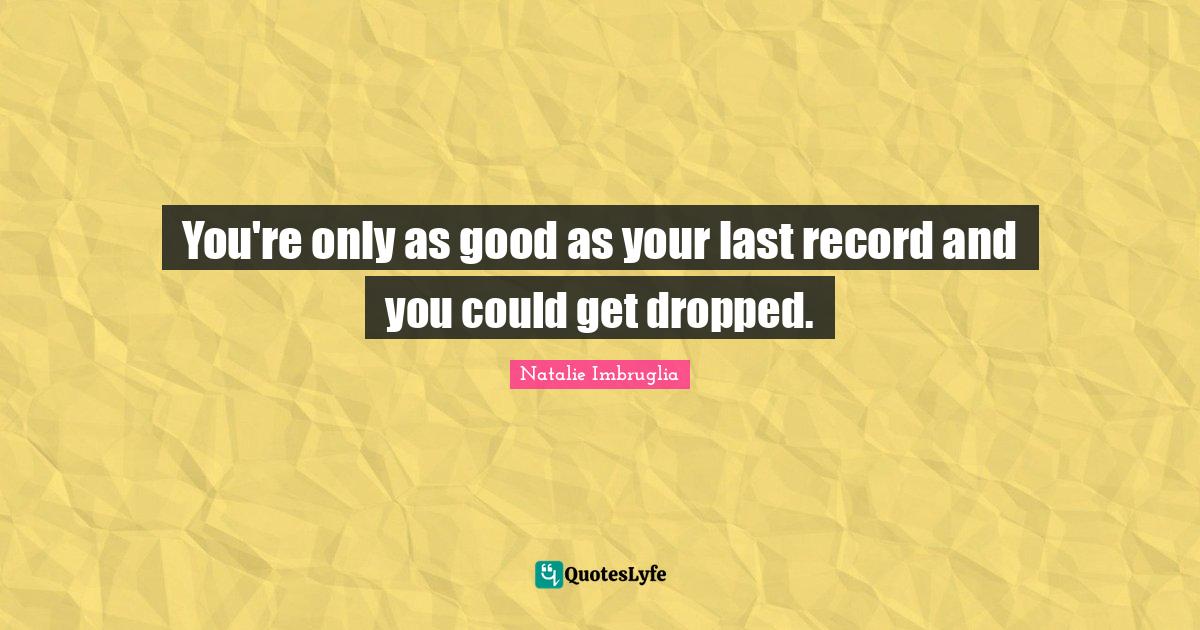 You're only as good as your last record and you could get dropped