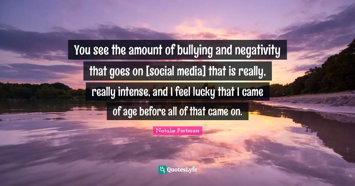 You see the amount of bullying and negativity that goes on [social media] that is really, really intense, and I feel lucky that I came of age before all of that came on.