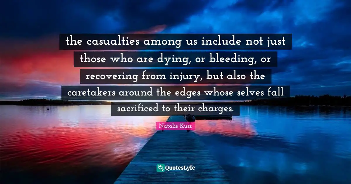 the casualties among us include not just those who are dying, or bleeding, or recovering from injury, but also the caretakers around the edges whose selves fall sacrificed to their charges.