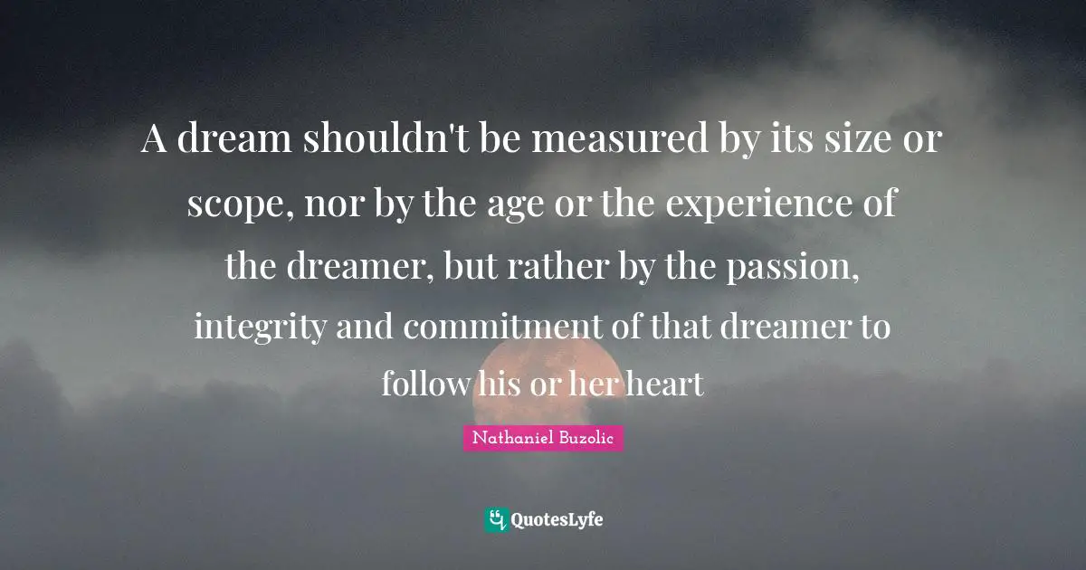 A dream shouldn't be measured by its size or scope, nor by the age or the experience of the dreamer, but rather by the passion, integrity and commitment of that dreamer to follow his or her heart