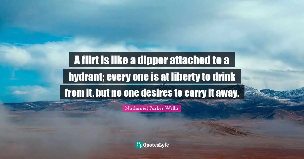 A flirt is like a dipper attached to a hydrant; every one is at liberty to drink from it, but no one desires to carry it away.