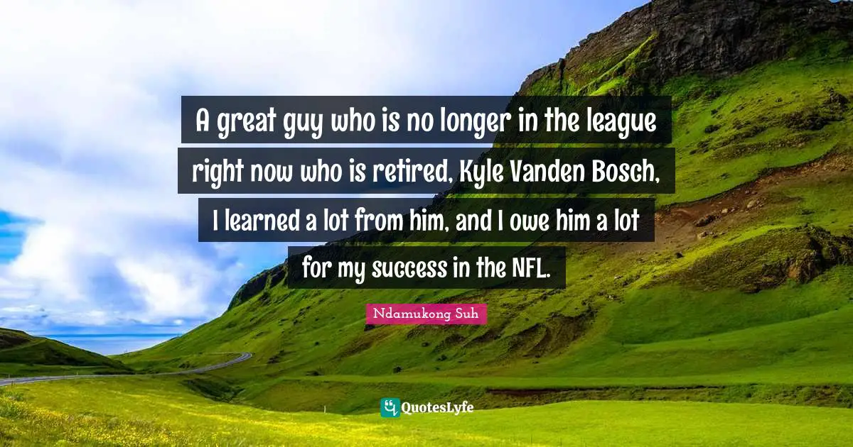 A great guy who is no longer in the league right now who is retired, Kyle Vanden Bosch, I learned a lot from him, and I owe him a lot for my success in the NFL.
