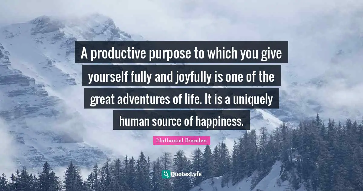 A productive purpose to which you give yourself fully and joyfully is one of the great adventures of life. It is a uniquely human source of happiness.