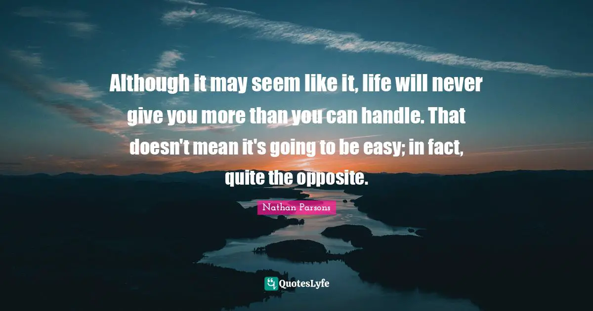 More Than Quotes: "Although it may seem like it, life will never give you more than you can handle. That doesn't mean it's going to be easy; in fact, quite the opposite."