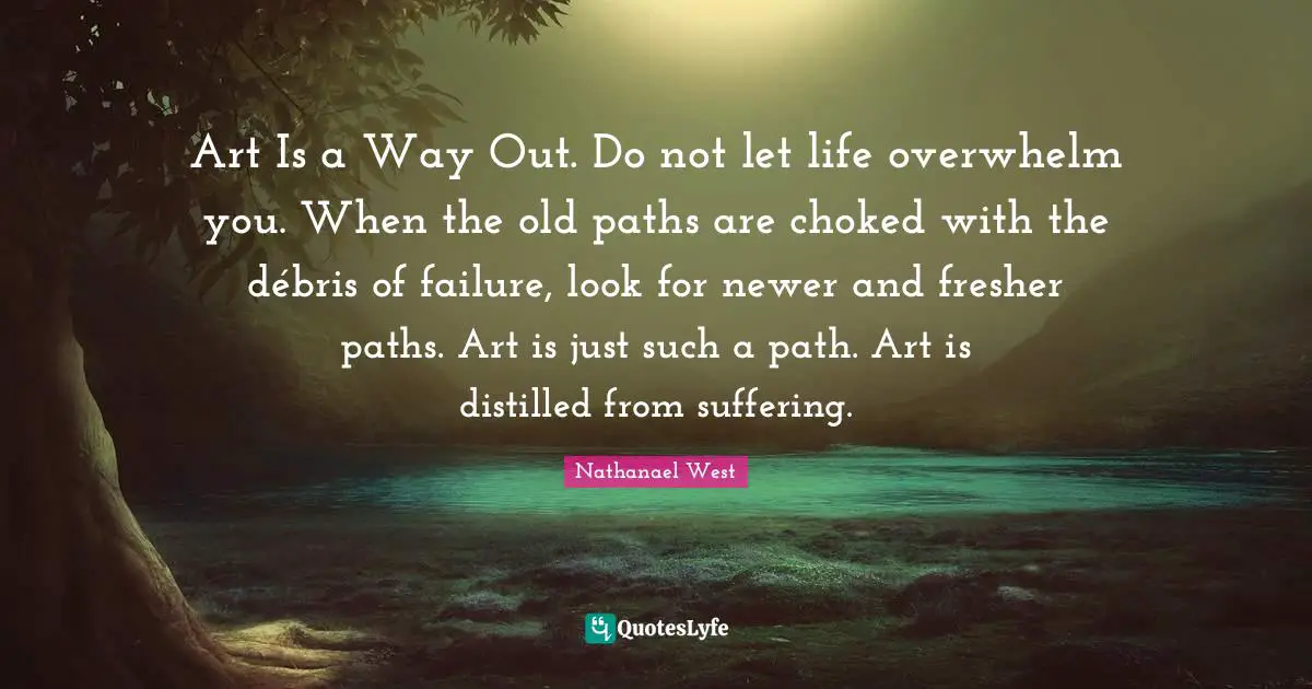 Art Is a Way Out. Do not let life overwhelm you. When the old paths are choked with the débris of failure, look for newer and fresher paths. Art is just such a path. Art is distilled from suffering.