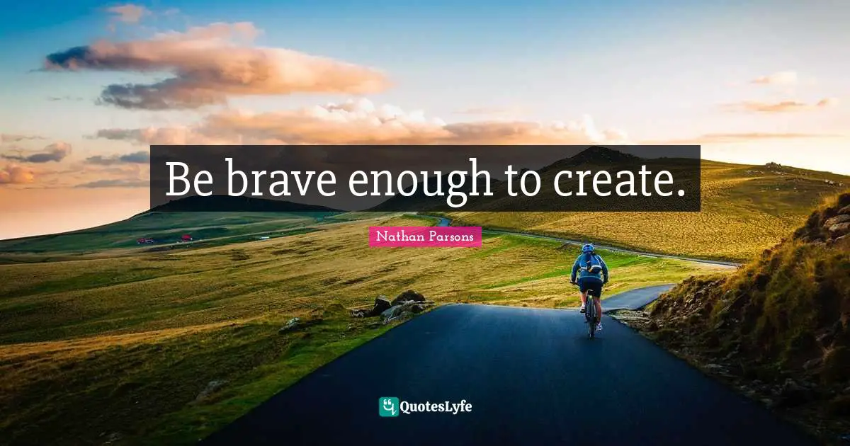 Be brave enough to create.