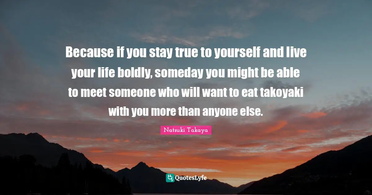 Because if you stay true to yourself and live your life boldly, someday you might be able to meet someone who will want to eat takoyaki with you more than anyone else.