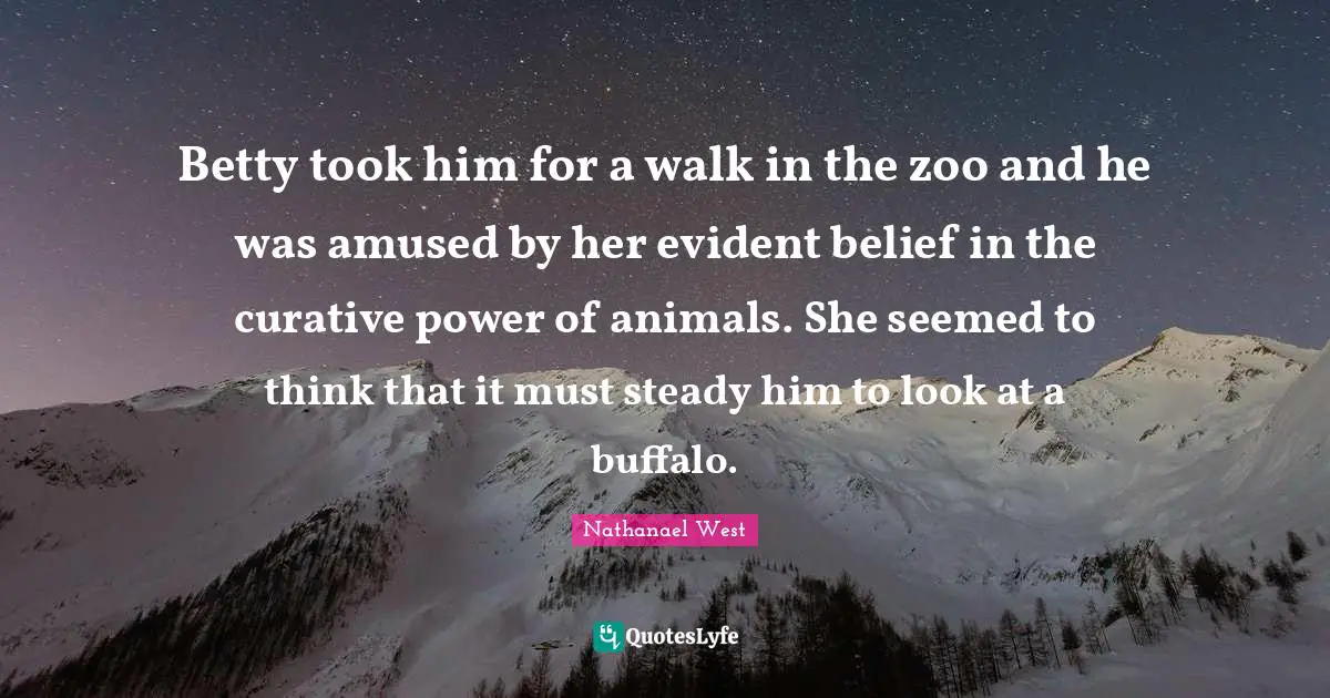 Betty took him for a walk in the zoo and he was amused by her evident belief in the curative power of animals. She seemed to think that it must steady him to look at a buffalo.