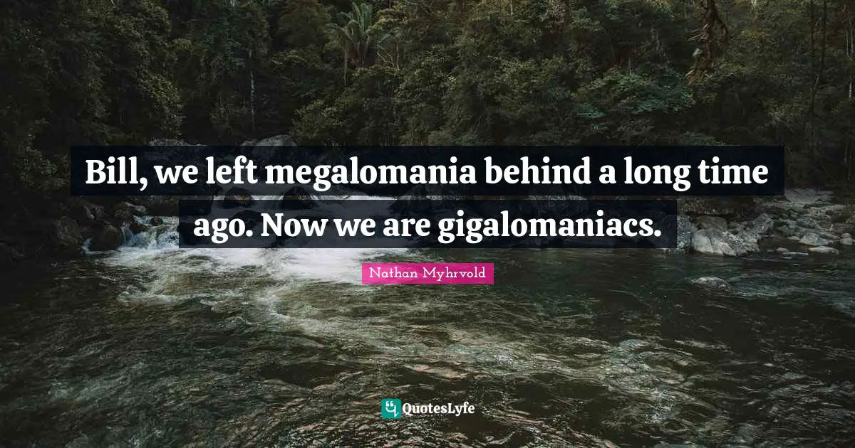 Bill, we left megalomania behind a long time ago. Now we are gigalomaniacs.