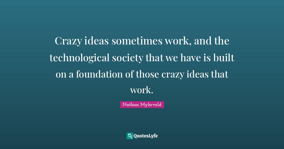Crazy ideas sometimes work, and the technological society that we have is built on a foundation of those crazy ideas that work.