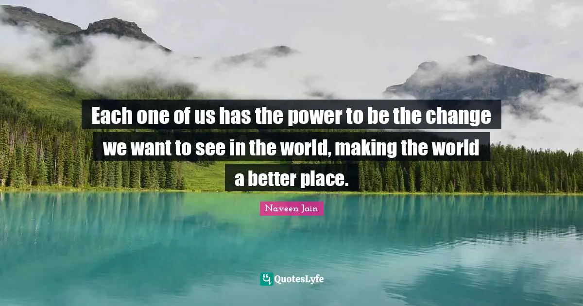 Each one of us has the power to be the change we want to see in the world, making the world a better place.