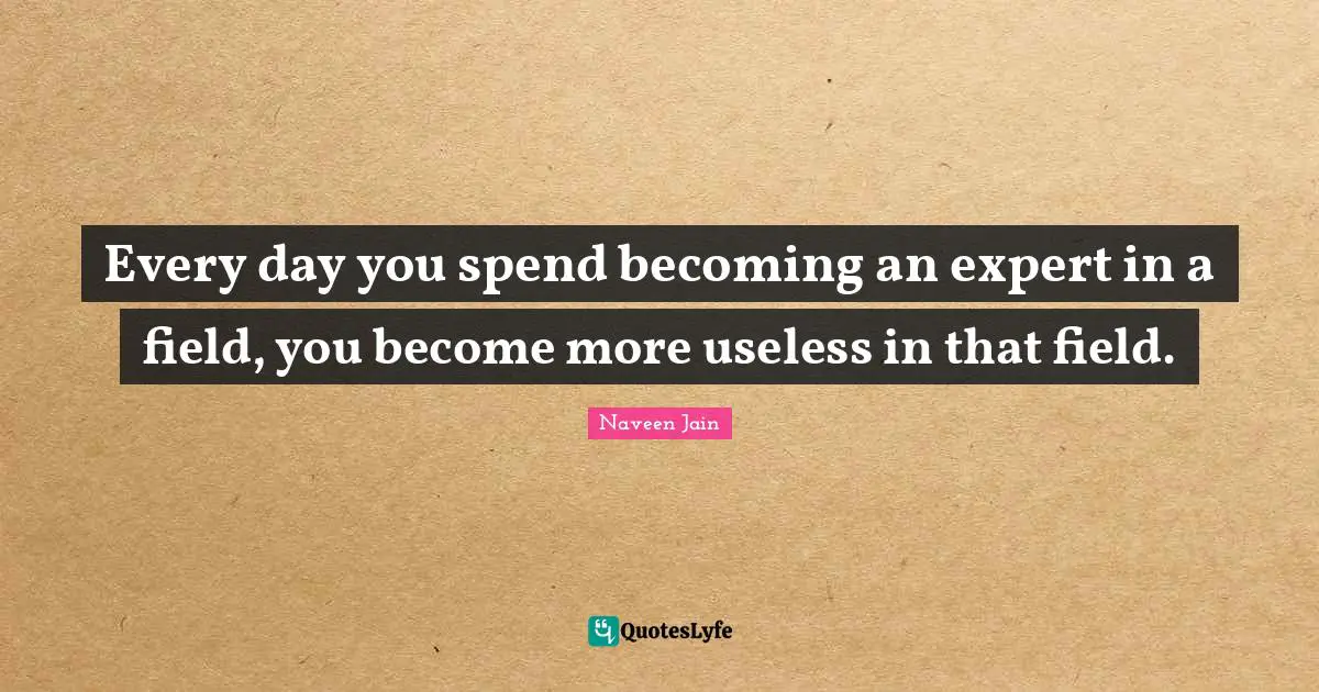 Every day you spend becoming an expert in a field, you become more useless in that field.