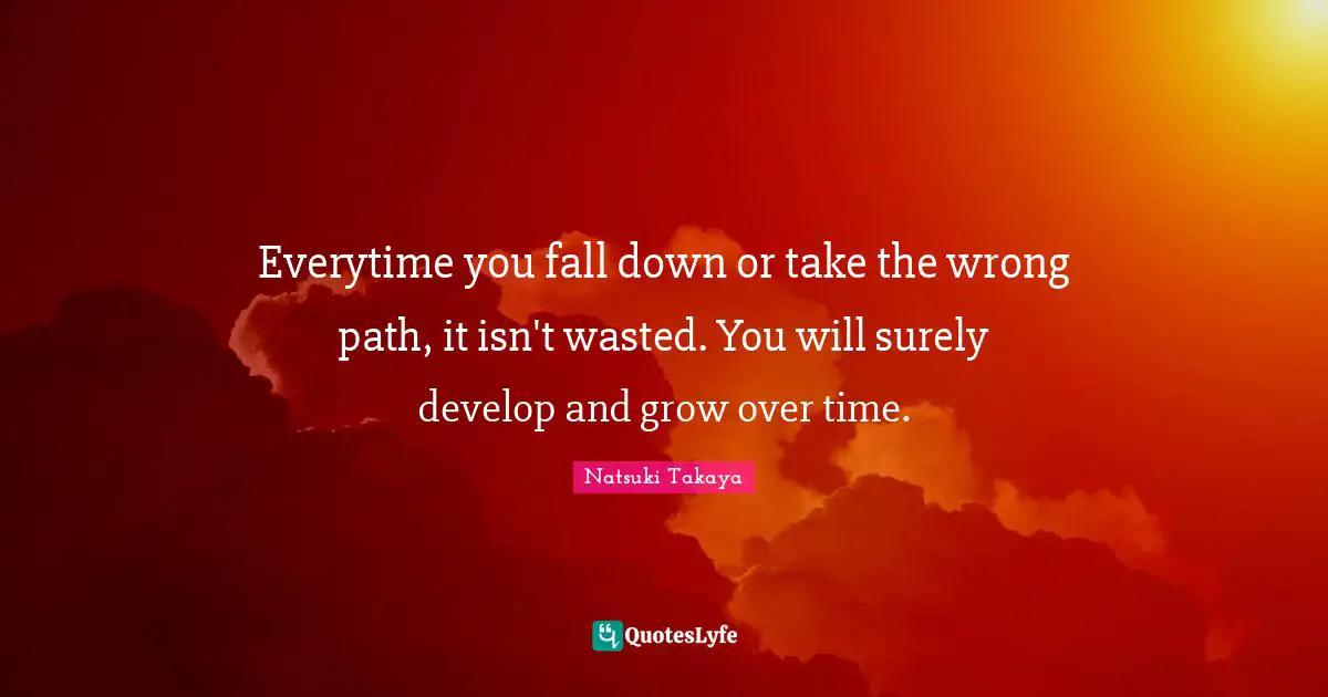 Everytime you fall down or take the wrong path, it isn't wasted. You will surely develop and grow over time.