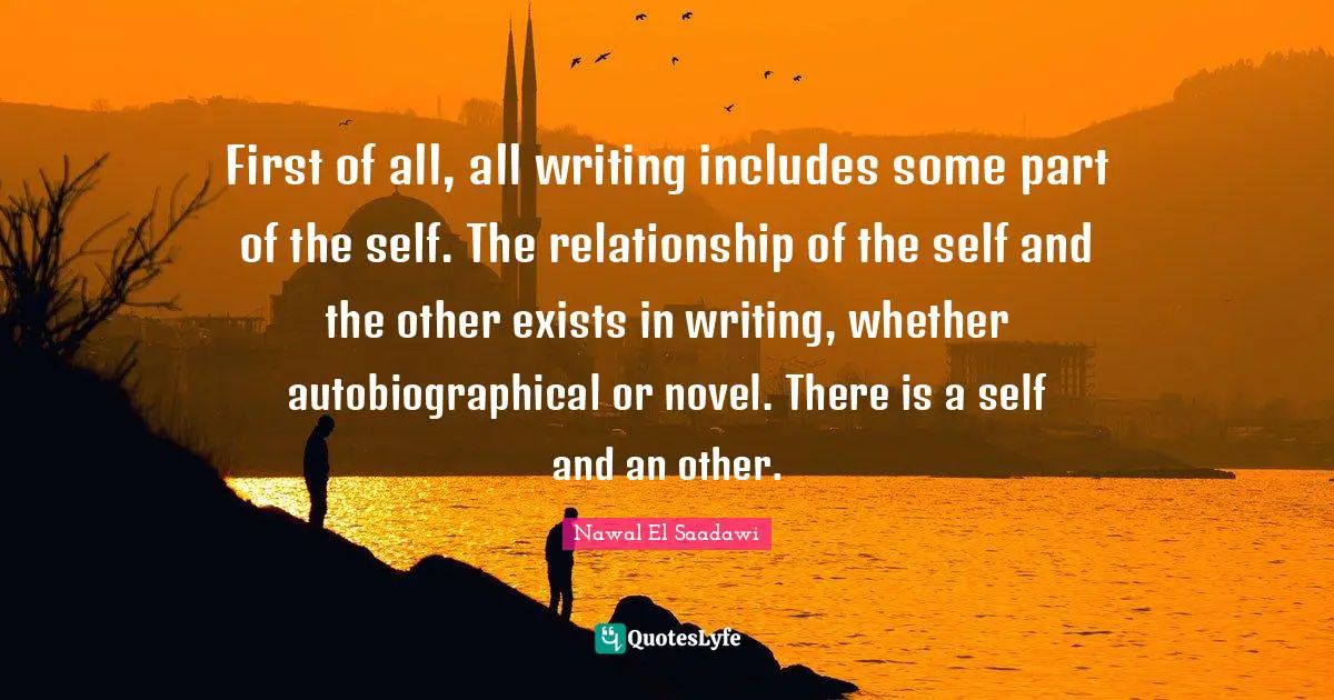 First of all, all writing includes some part of the self. The relationship of the self and the other exists in writing, whether autobiographical or novel. There is a self and an other.