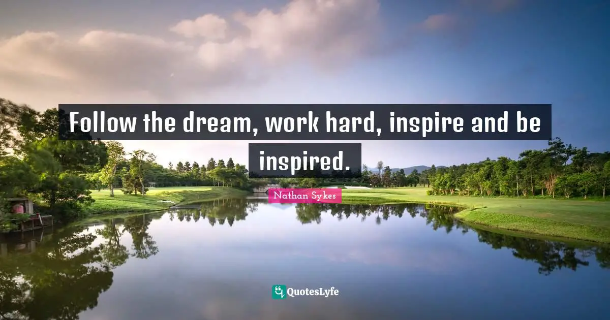 Follow the dream, work hard, inspire and be inspired.