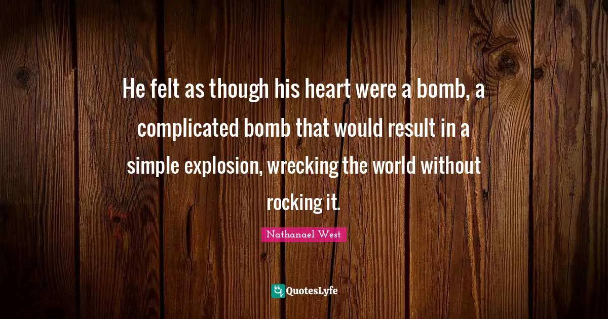 He felt as though his heart were a bomb, a complicated bomb that would result in a simple explosion, wrecking the world without rocking it.
