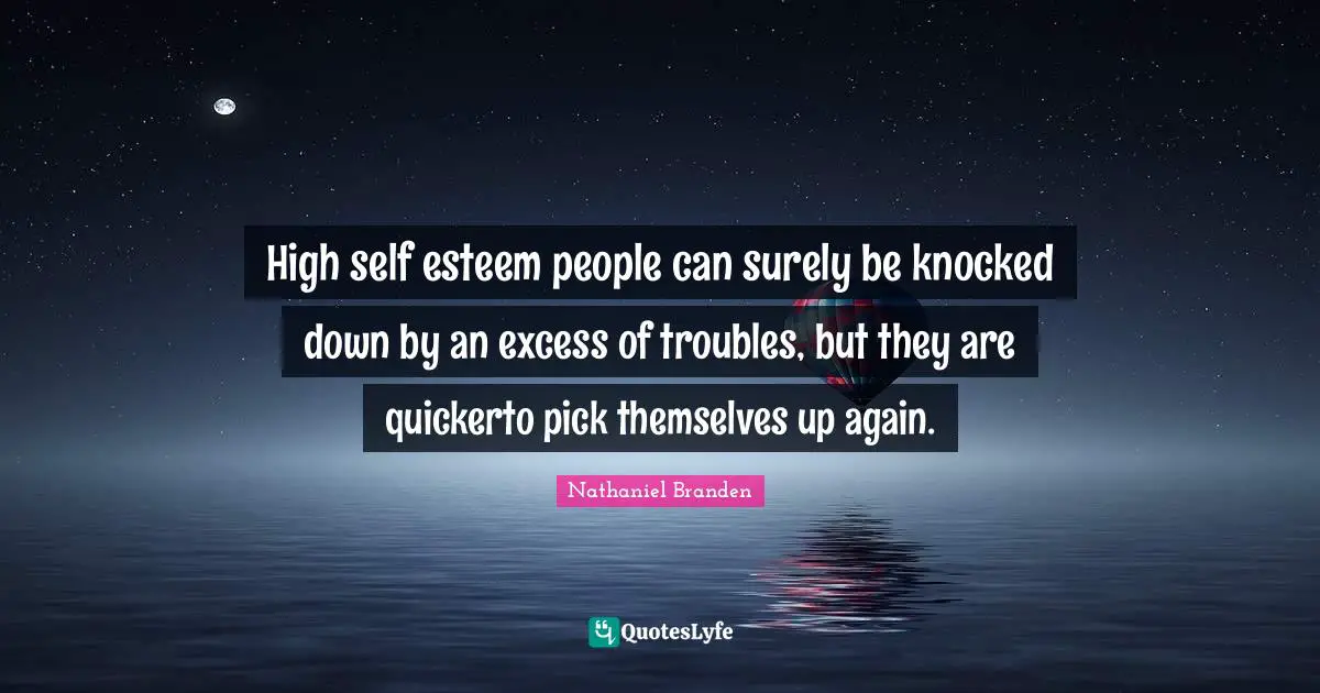 High self esteem people can surely be knocked down by an excess of troubles, but they are quickerto pick themselves up again.