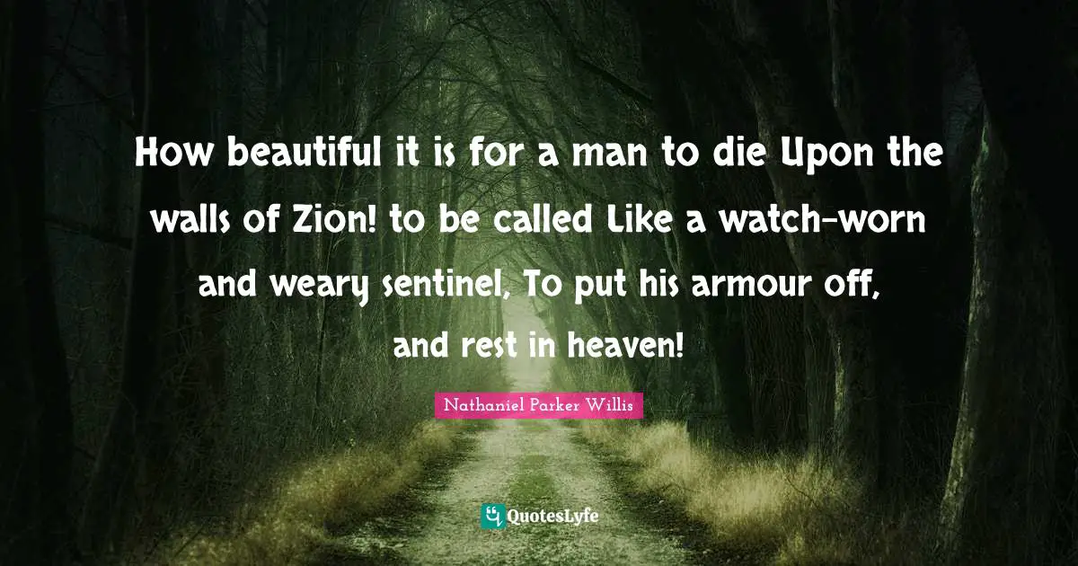 How beautiful it is for a man to die Upon the walls of Zion! to be called Like a watch-worn and weary sentinel, To put his armour off, and rest in heaven!