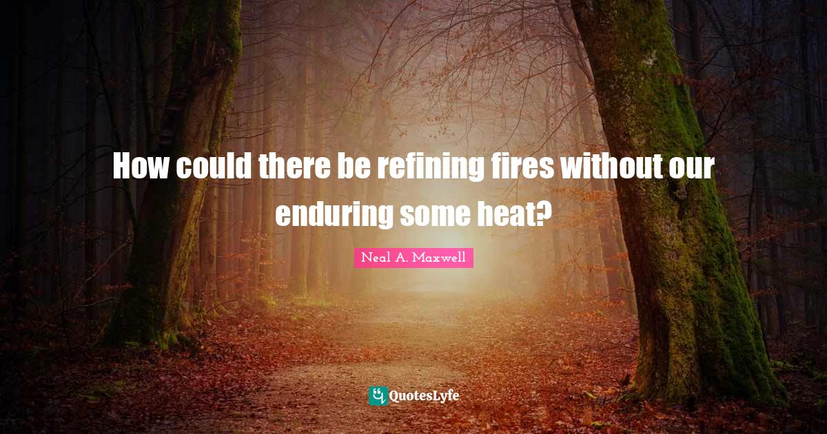 How could there be refining fires without our enduring some heat