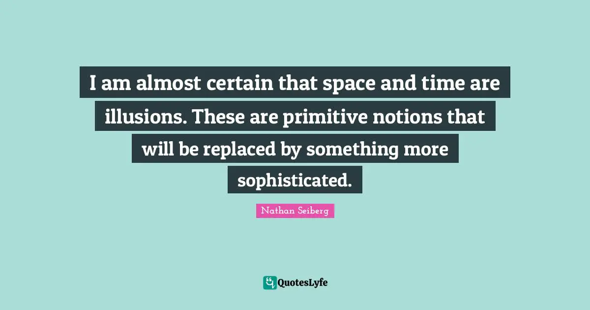 I am almost certain that space and time are illusions. These are primitive notions that will be replaced by something more sophisticated.