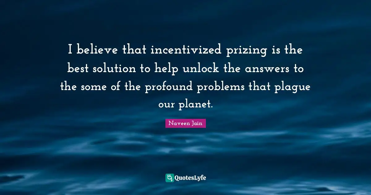 I believe that incentivized prizing is the best solution to help unlock the answers to the some of the profound problems that plague our planet.