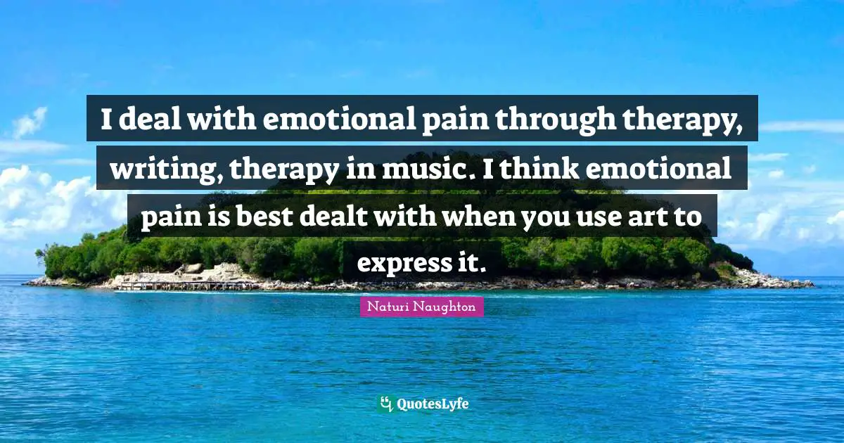 I deal with emotional pain through therapy, writing, therapy in music. I think emotional pain is best dealt with when you use art to express it.