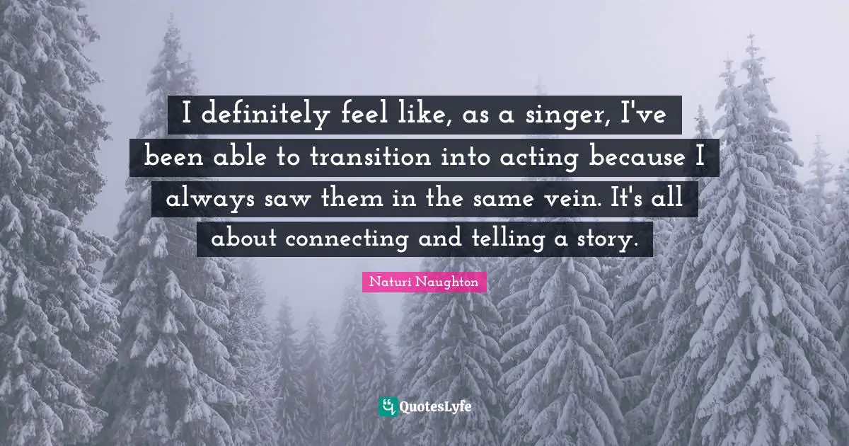 I definitely feel like, as a singer, I've been able to transition into acting because I always saw them in the same vein. It's all about connecting and telling a story.