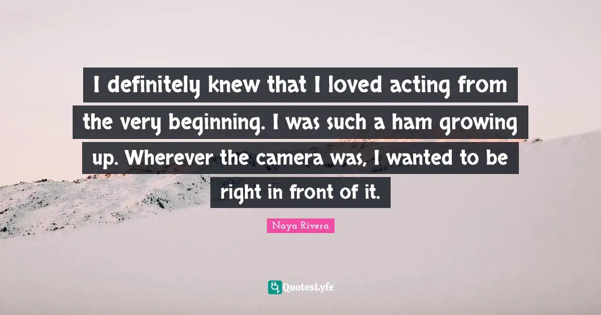 I definitely knew that I loved acting from the very beginning. I was such a ham growing up. Wherever the camera was, I wanted to be right in front of it.