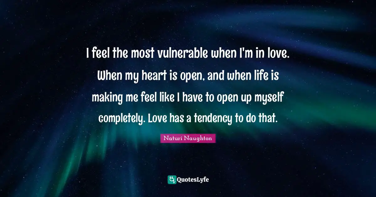 I feel the most vulnerable when I'm in love. When my heart is open, and when life is making me feel like I have to open up myself completely. Love has a tendency to do that.