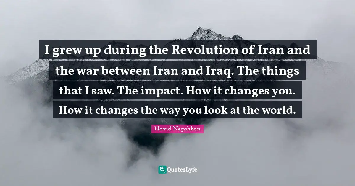 I grew up during the Revolution of Iran and the war between Iran and Iraq. The things that I saw. The impact. How it changes you. How it changes the way you look at the world.
