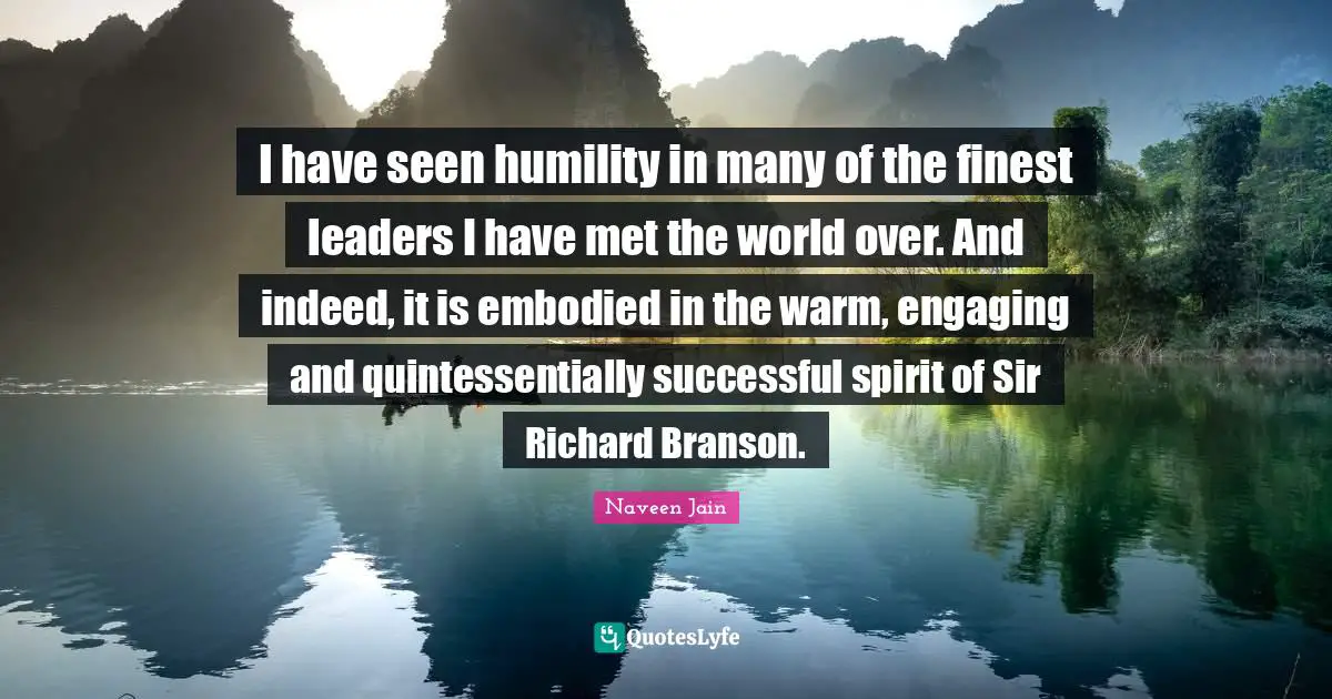 I have seen humility in many of the finest leaders I have met the world over. And indeed, it is embodied in the warm, engaging and quintessentially successful spirit of Sir Richard Branson.