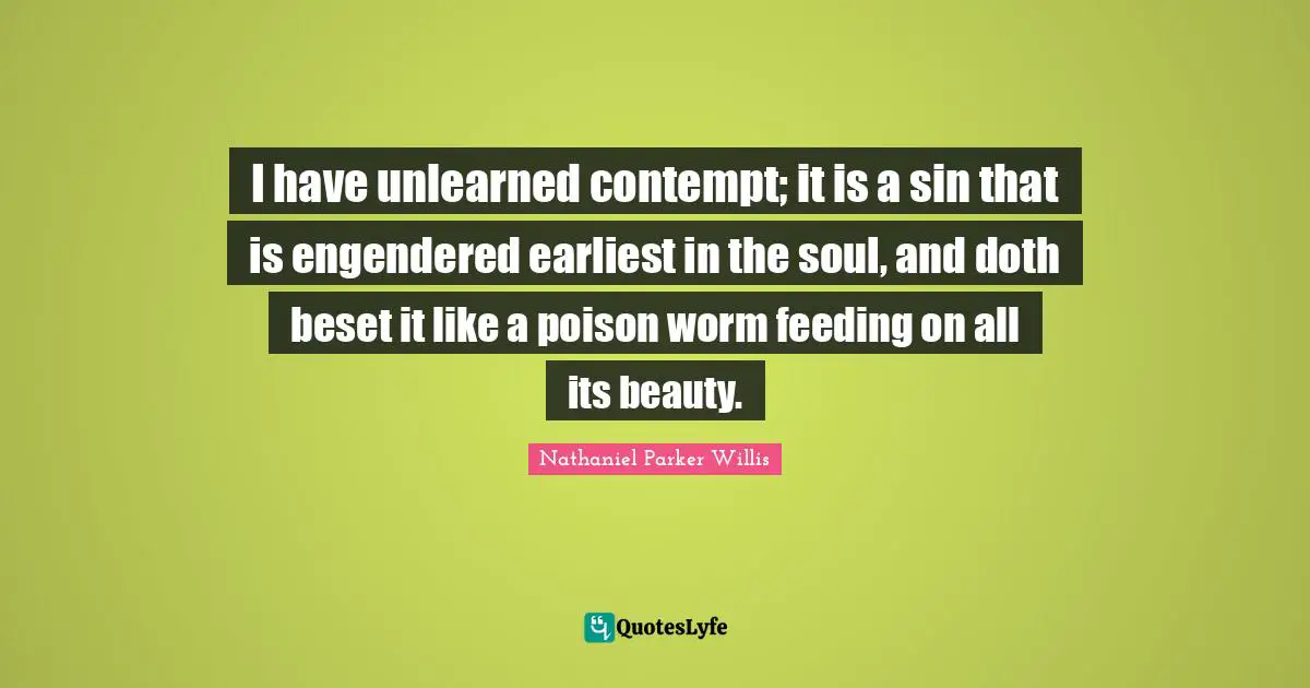 I have unlearned contempt; it is a sin that is engendered earliest in the soul, and doth beset it like a poison worm feeding on all its beauty.