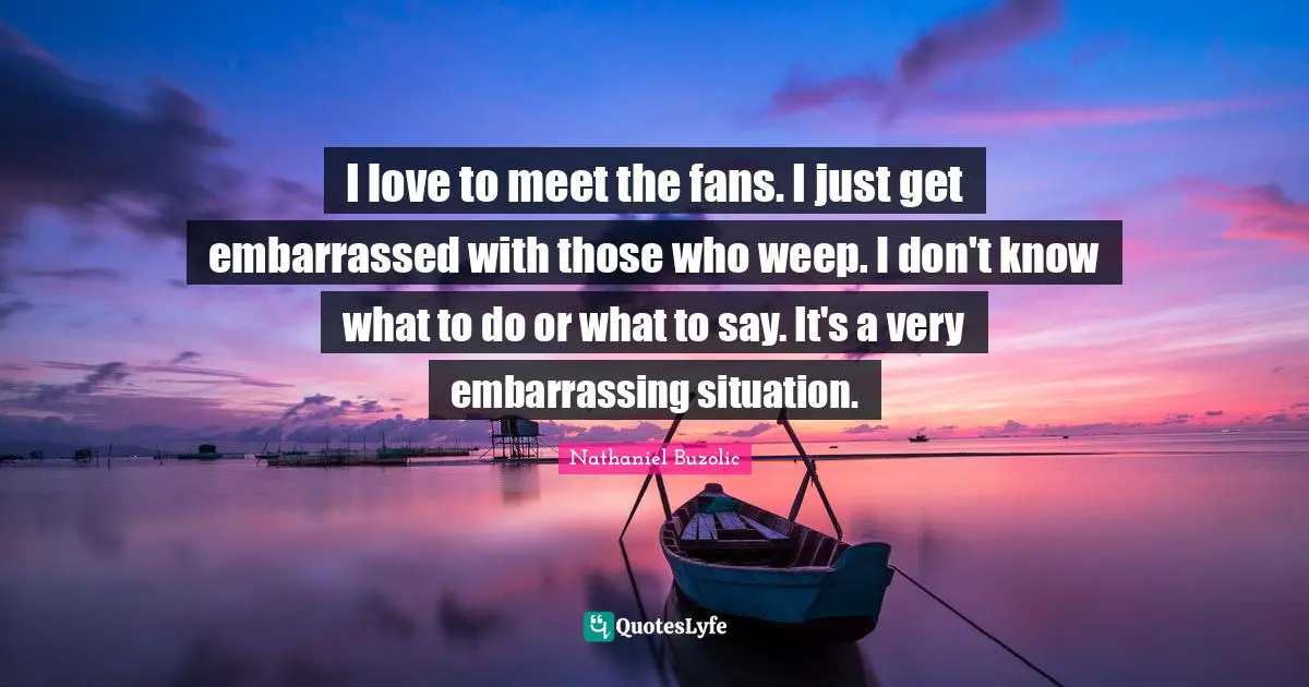 I love to meet the fans. I just get embarrassed with those who weep. I don't know what to do or what to say. It's a very embarrassing situation.