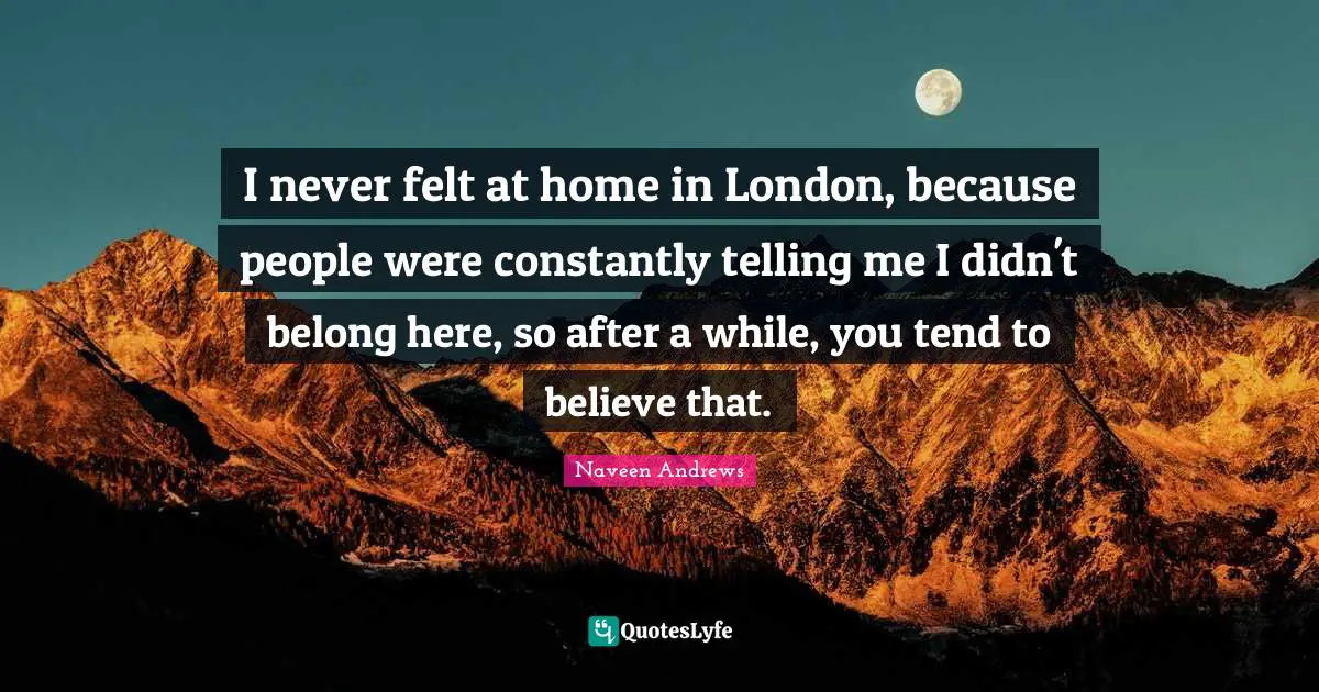 I never felt at home in London, because people were constantly telling me I didn't belong here, so after a while, you tend to believe that.