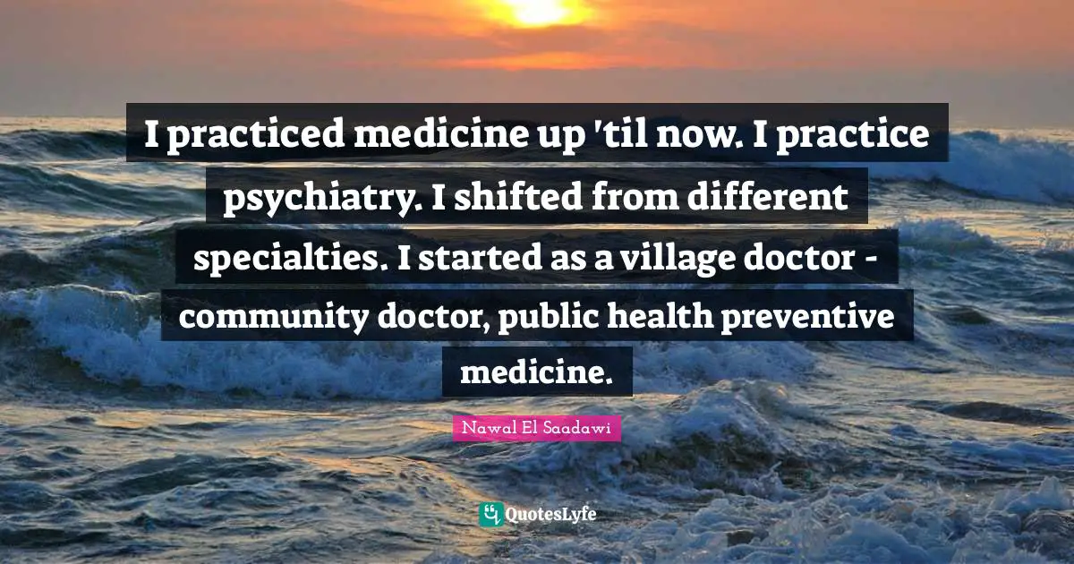 I practiced medicine up 'til now. I practice psychiatry. I shifted from different specialties. I started as a village doctor - community doctor, public health preventive medicine.