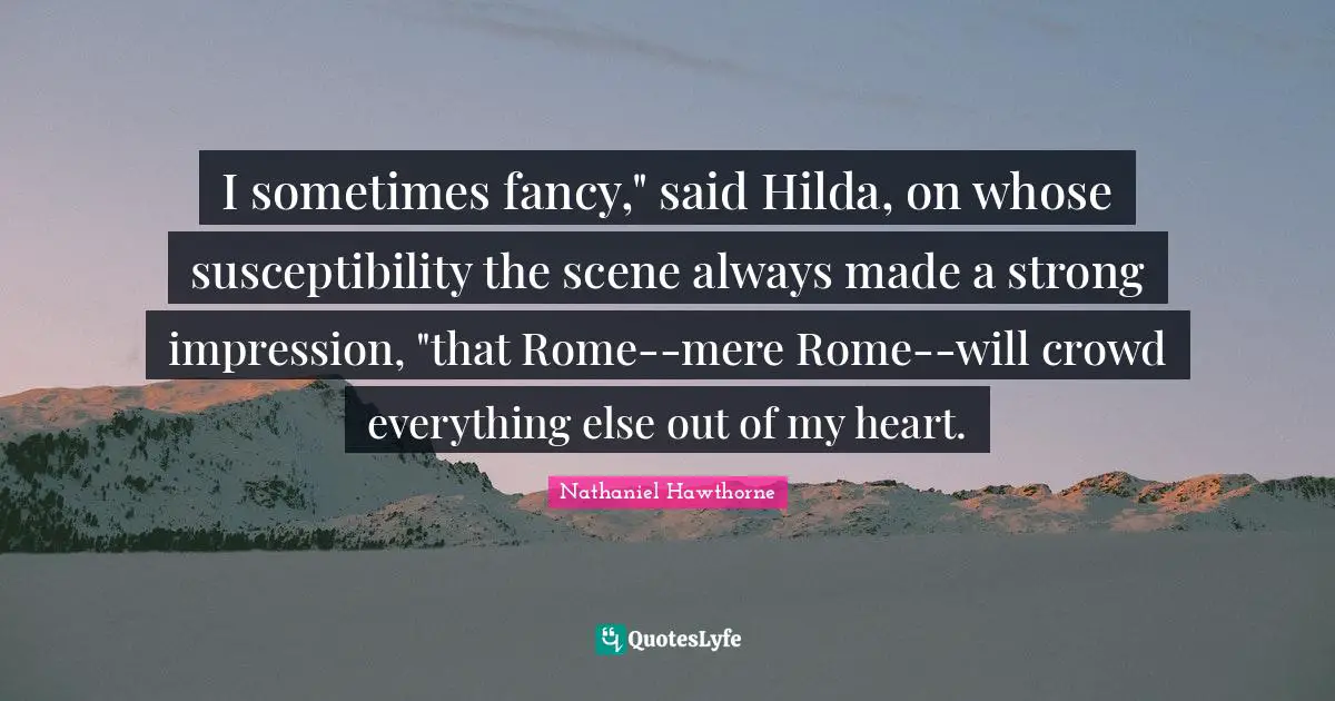 I sometimes fancy," said Hilda, on whose susceptibility the scene always made a strong impression, "that Rome--mere Rome--will crowd everything else out of my heart.