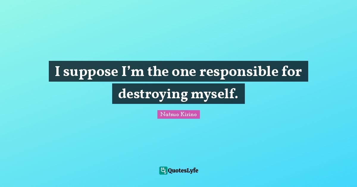 I suppose I’m the one responsible for destroying myself.