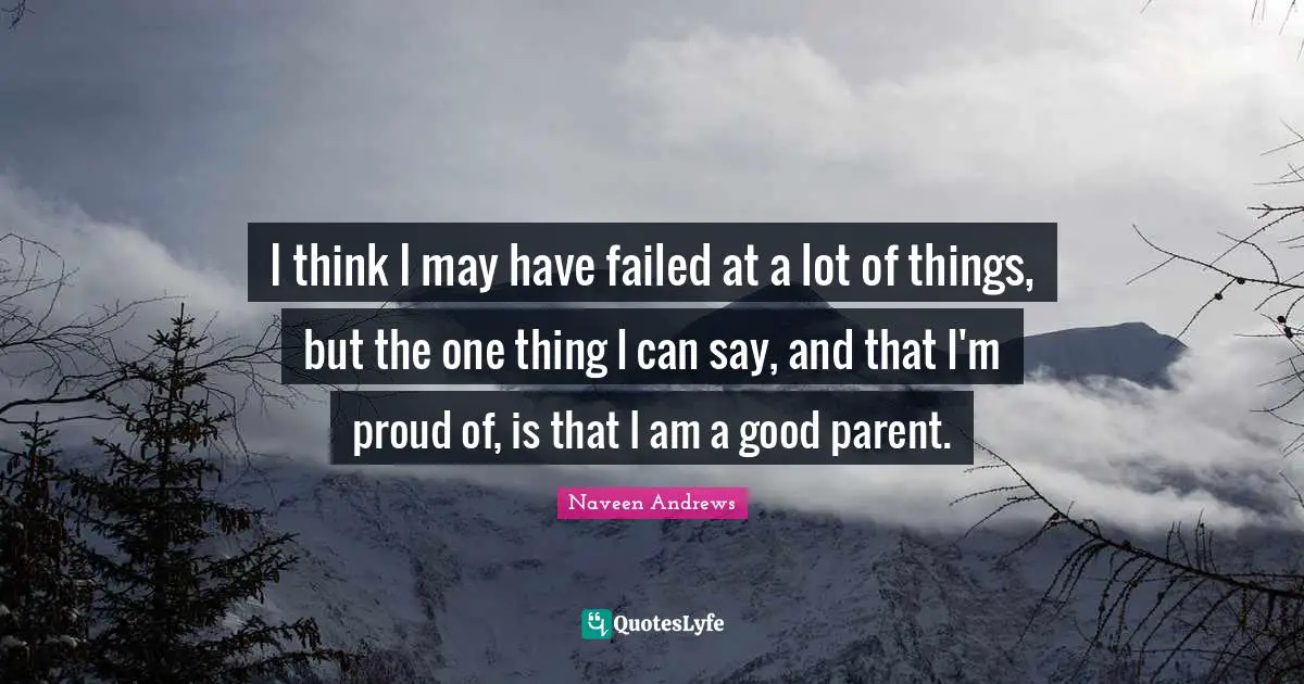 I think I may have failed at a lot of things, but the one thing I can say, and that I'm proud of, is that I am a good parent.