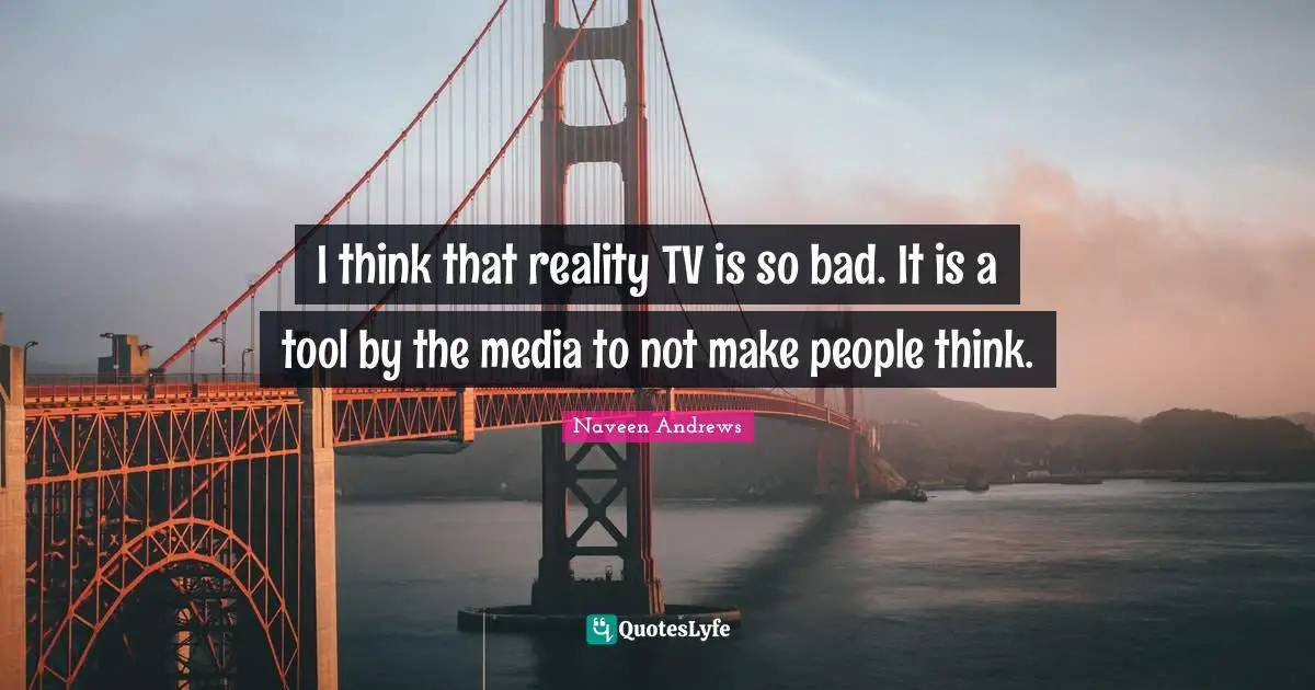 I think that reality TV is so bad. It is a tool by the media to not make people think.