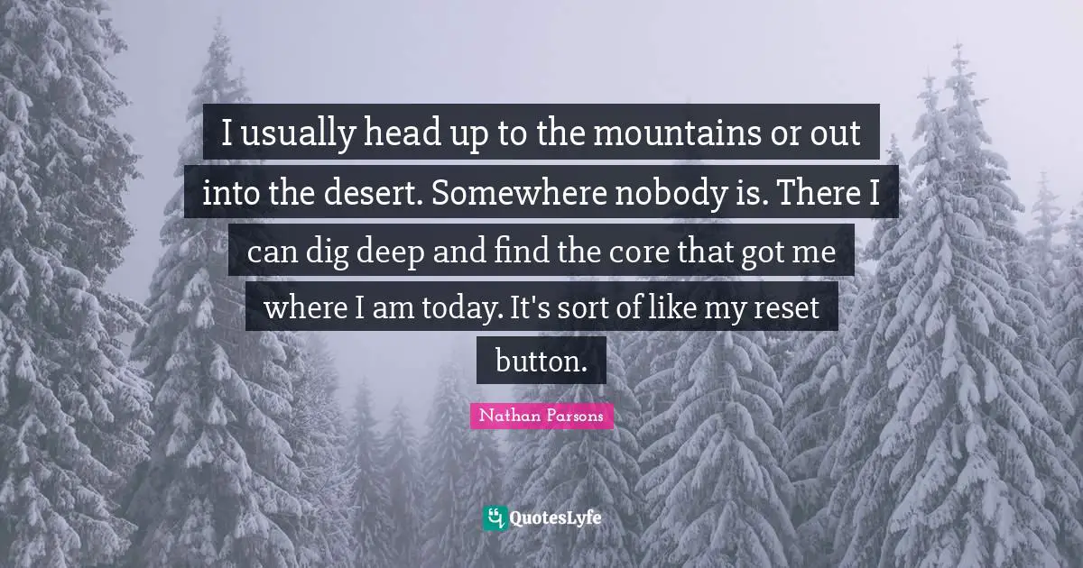Dig Deep Quotes: "I usually head up to the mountains or out into the desert. Somewhere nobody is. There I can dig deep and find the core that got me where I am today. It's sort of like my reset button."