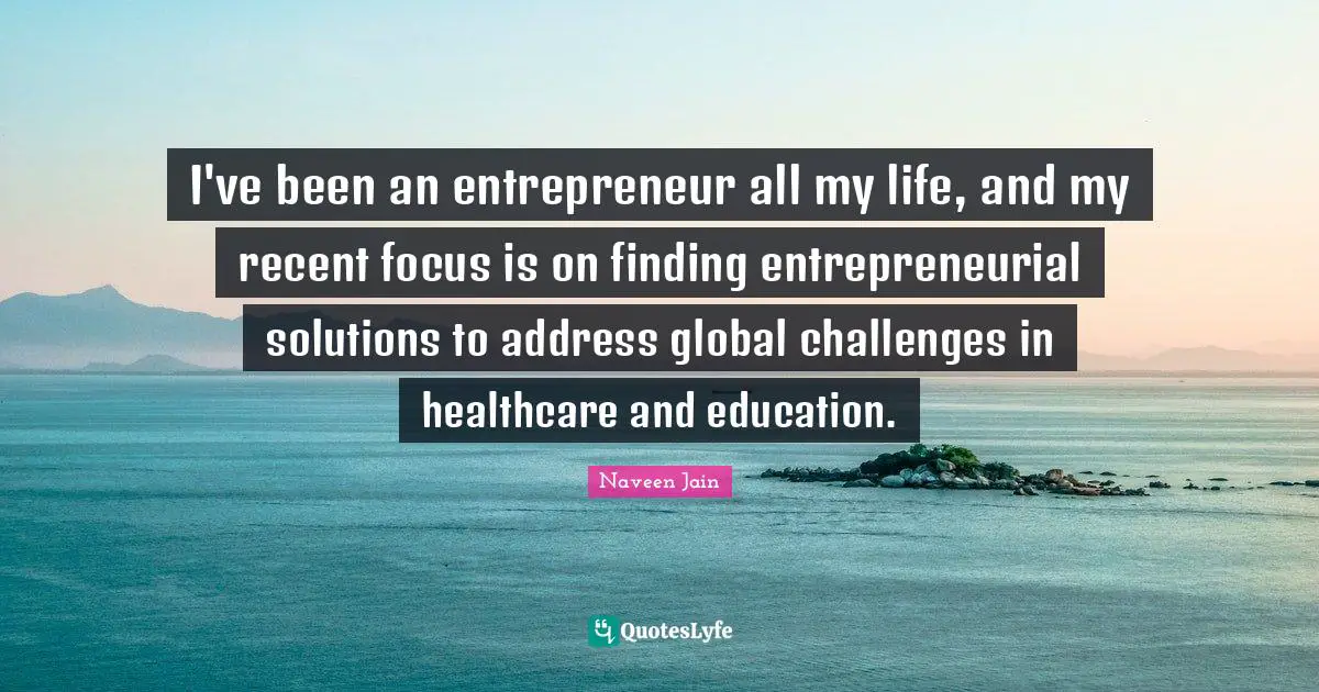 I've been an entrepreneur all my life, and my recent focus is on finding entrepreneurial solutions to address global challenges in healthcare and education.