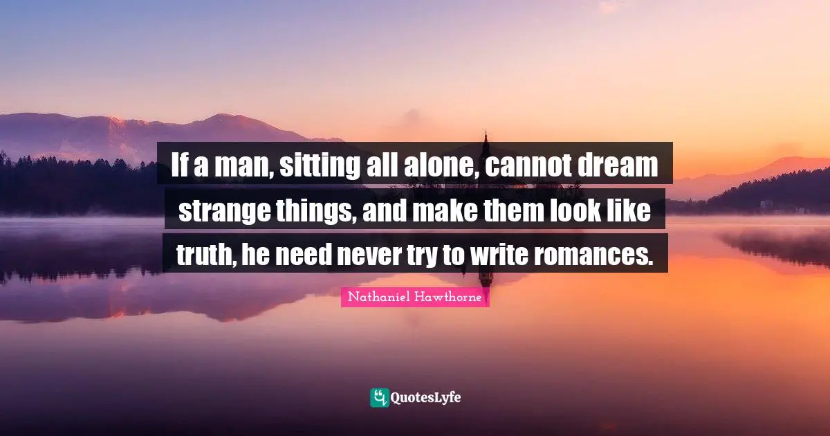 If a man, sitting all alone, cannot dream strange things, and make them look like truth, he need never try to write romances.