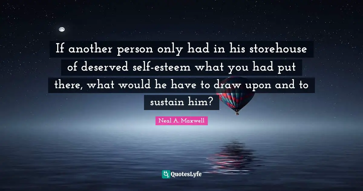 If another person only had in his storehouse of deserved self-esteem what you had put there, what would he have to draw upon and to sustain him?