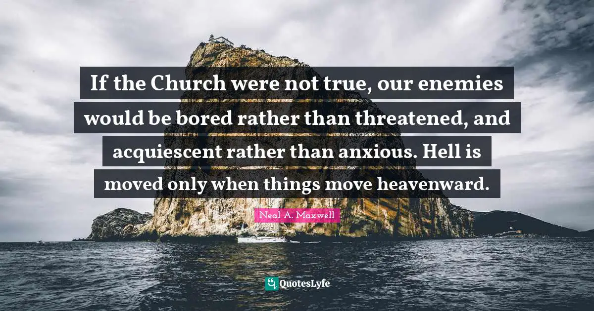 If the Church were not true, our enemies would be bored rather than threatened, and acquiescent rather than anxious. Hell is moved only when things move heavenward.