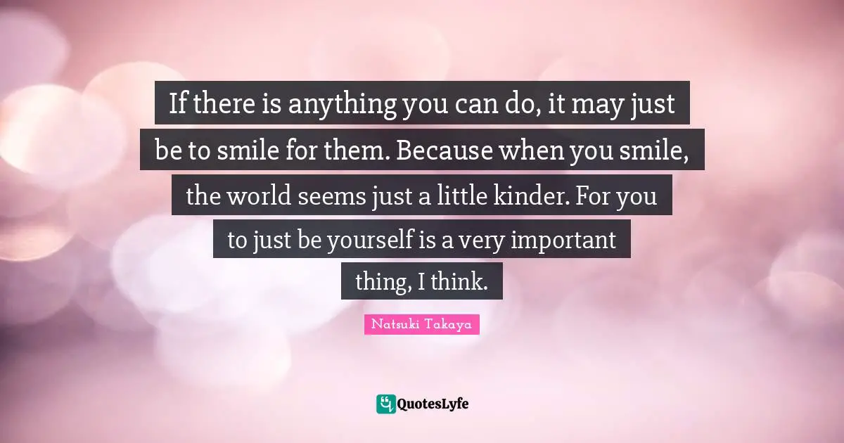 If there is anything you can do, it may just be to smile for them. Because when you smile, the world seems just a little kinder. For you to just be yourself is a very important thing, I think.