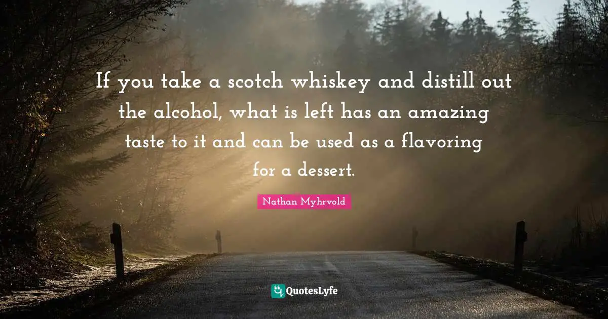 If you take a scotch whiskey and distill out the alcohol, what is left has an amazing taste to it and can be used as a flavoring for a dessert.