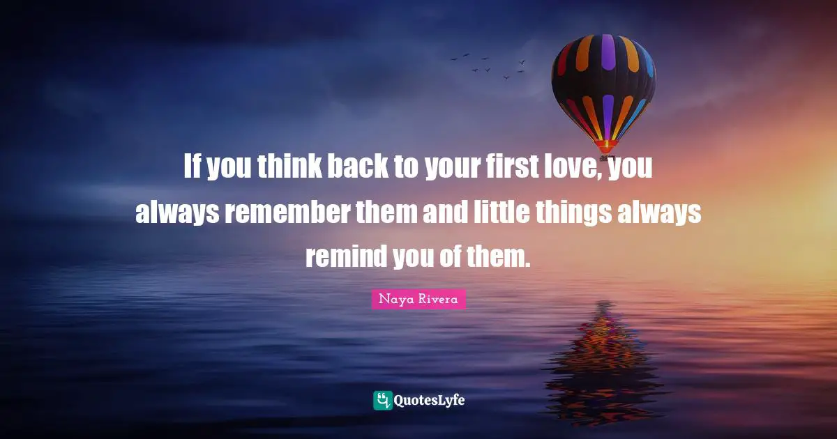 If you think back to your first love, you always remember them and little things always remind you of them.