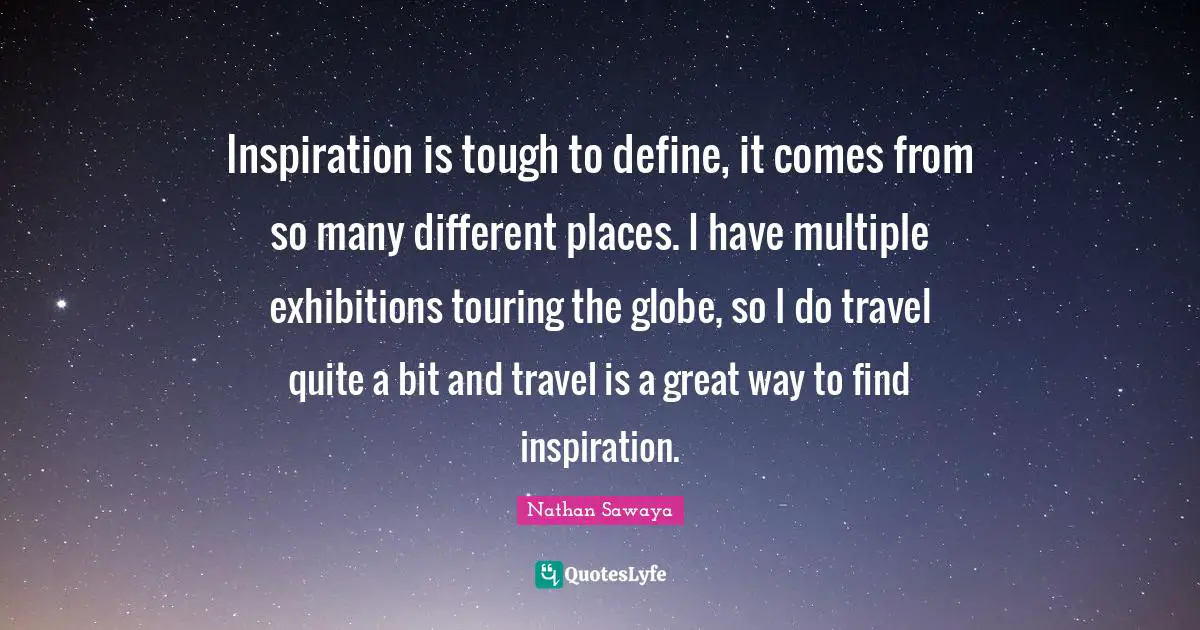 Inspiration is tough to define, it comes from so many different places. I have multiple exhibitions touring the globe, so I do travel quite a bit and travel is a great way to find inspiration.
